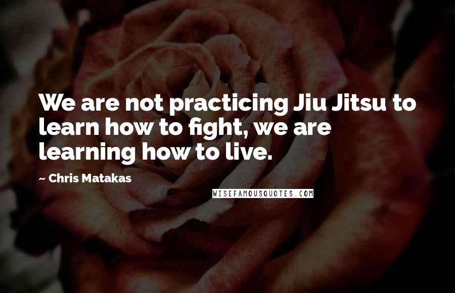 Chris Matakas Quotes: We are not practicing Jiu Jitsu to learn how to fight, we are learning how to live.