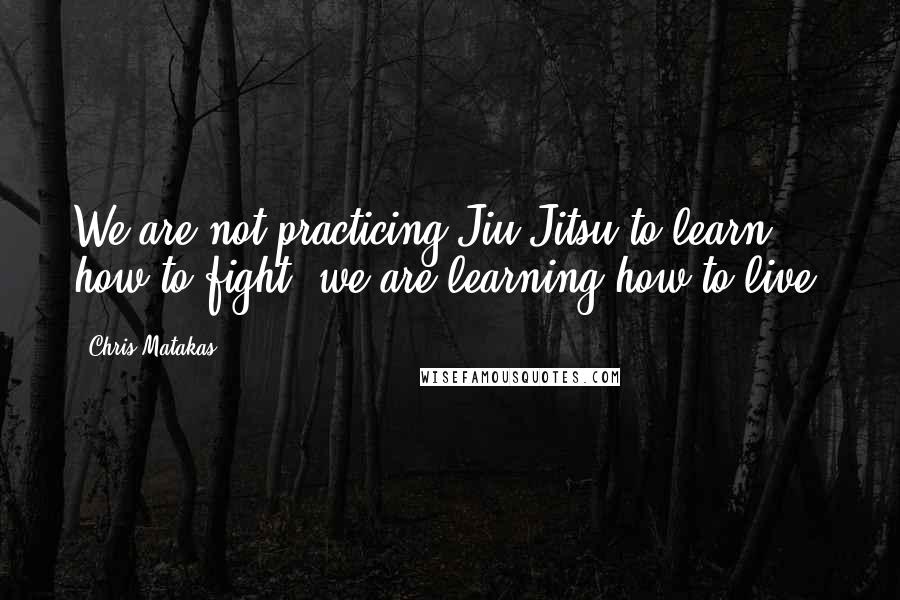 Chris Matakas Quotes: We are not practicing Jiu Jitsu to learn how to fight, we are learning how to live.