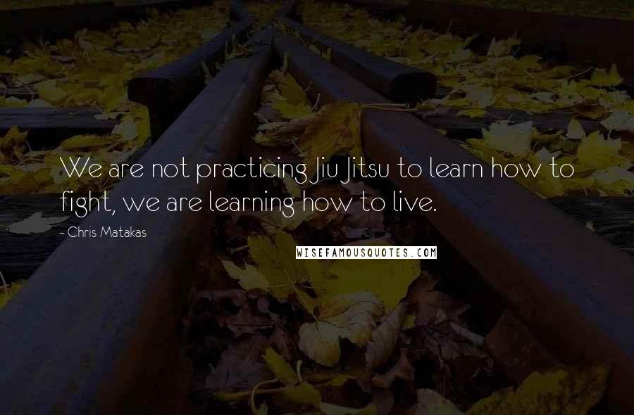 Chris Matakas Quotes: We are not practicing Jiu Jitsu to learn how to fight, we are learning how to live.