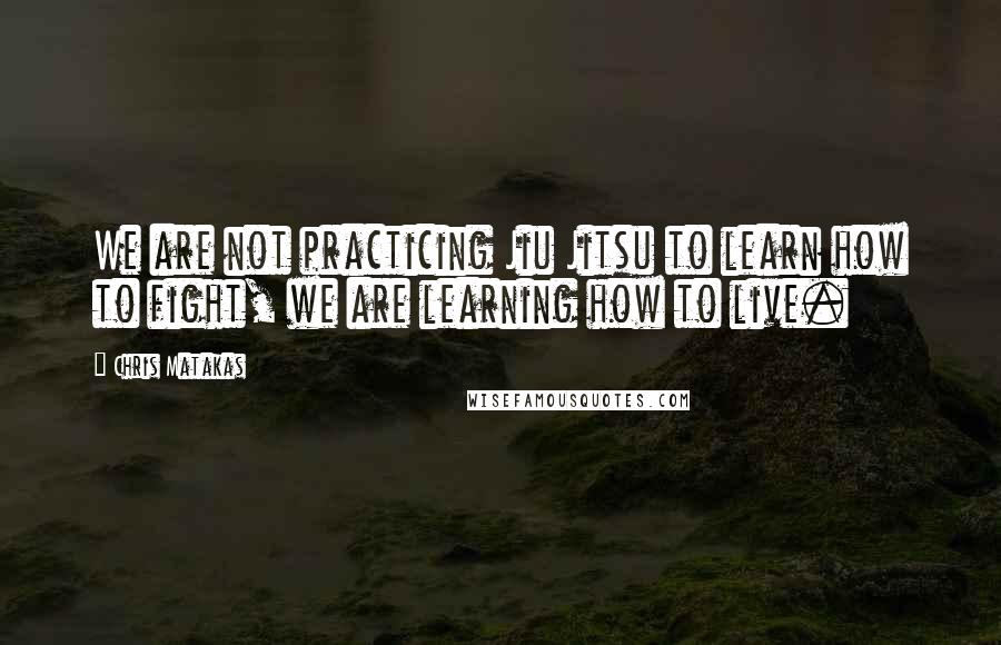 Chris Matakas Quotes: We are not practicing Jiu Jitsu to learn how to fight, we are learning how to live.