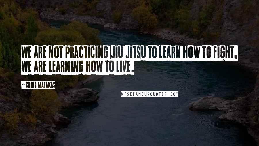 Chris Matakas Quotes: We are not practicing Jiu Jitsu to learn how to fight, we are learning how to live.