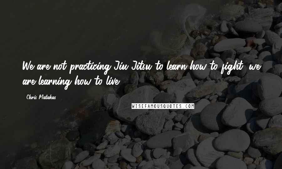 Chris Matakas Quotes: We are not practicing Jiu Jitsu to learn how to fight, we are learning how to live.