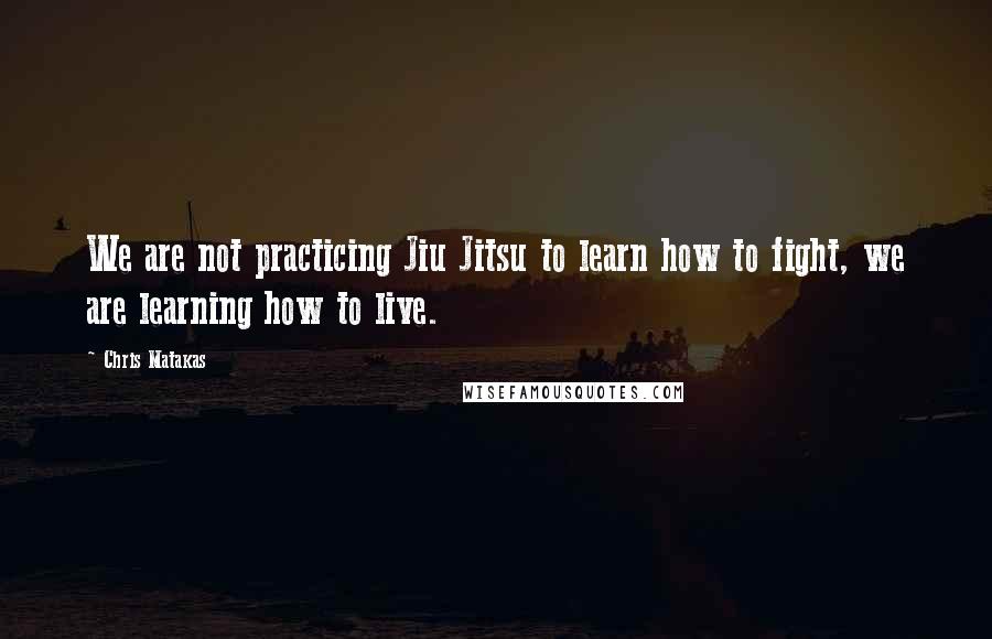 Chris Matakas Quotes: We are not practicing Jiu Jitsu to learn how to fight, we are learning how to live.