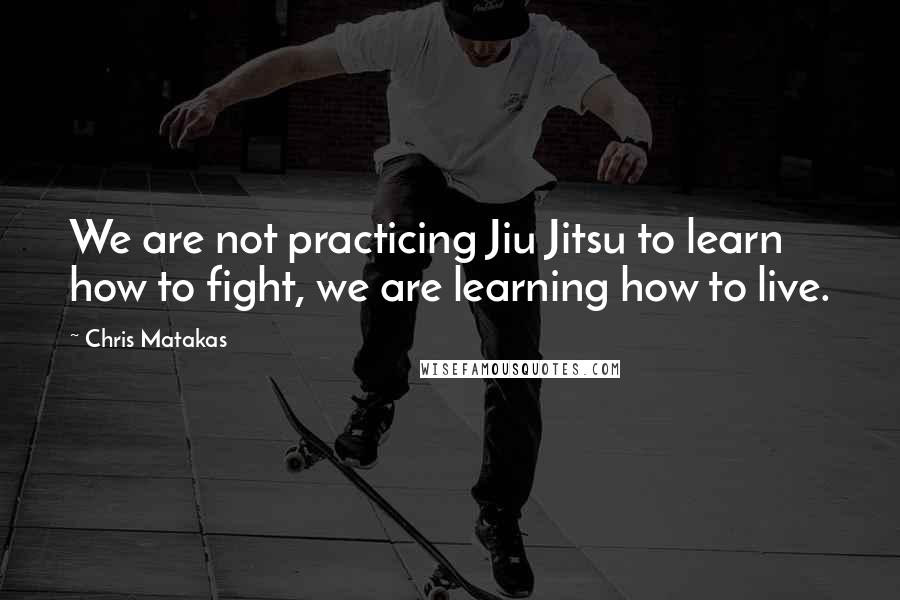 Chris Matakas Quotes: We are not practicing Jiu Jitsu to learn how to fight, we are learning how to live.