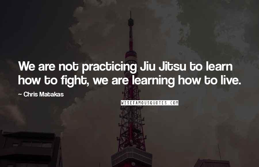 Chris Matakas Quotes: We are not practicing Jiu Jitsu to learn how to fight, we are learning how to live.