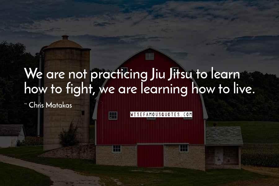 Chris Matakas Quotes: We are not practicing Jiu Jitsu to learn how to fight, we are learning how to live.