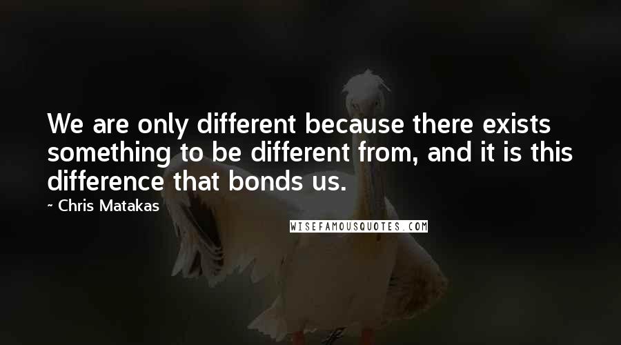 Chris Matakas Quotes: We are only different because there exists something to be different from, and it is this difference that bonds us.