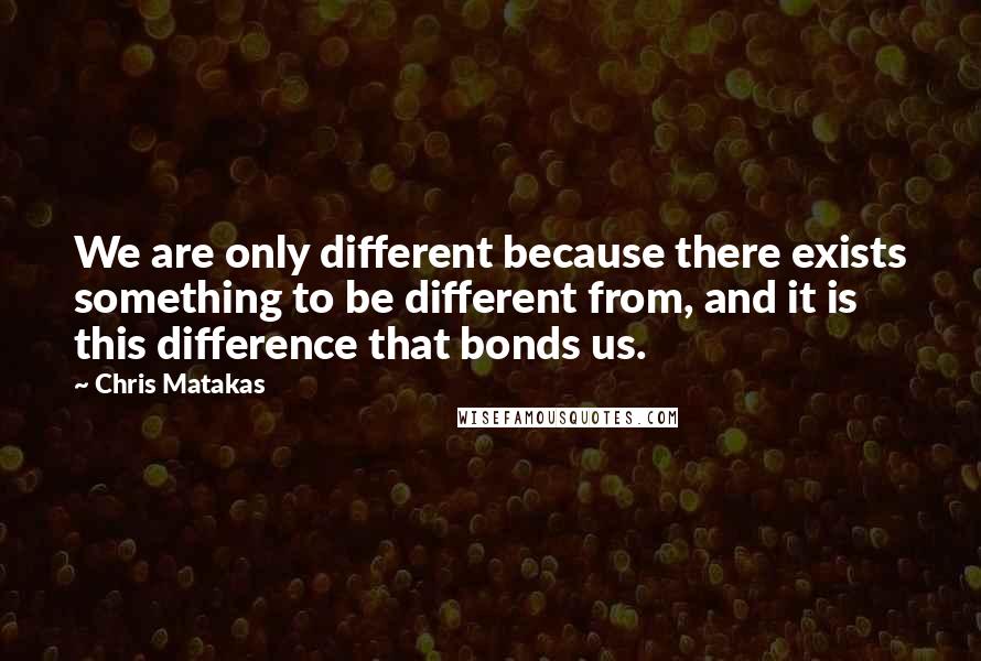 Chris Matakas Quotes: We are only different because there exists something to be different from, and it is this difference that bonds us.