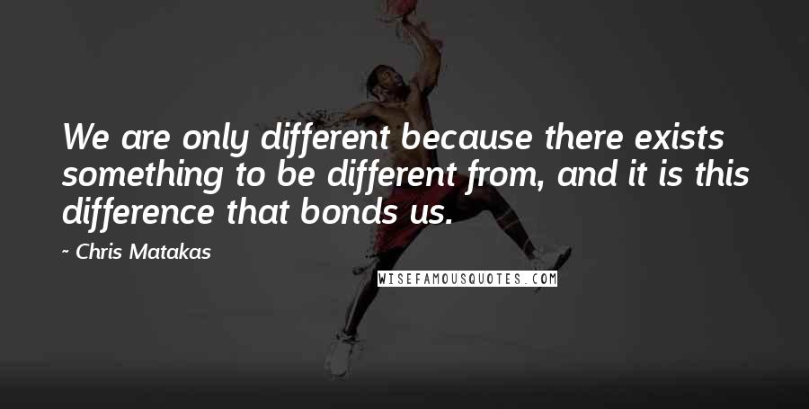 Chris Matakas Quotes: We are only different because there exists something to be different from, and it is this difference that bonds us.