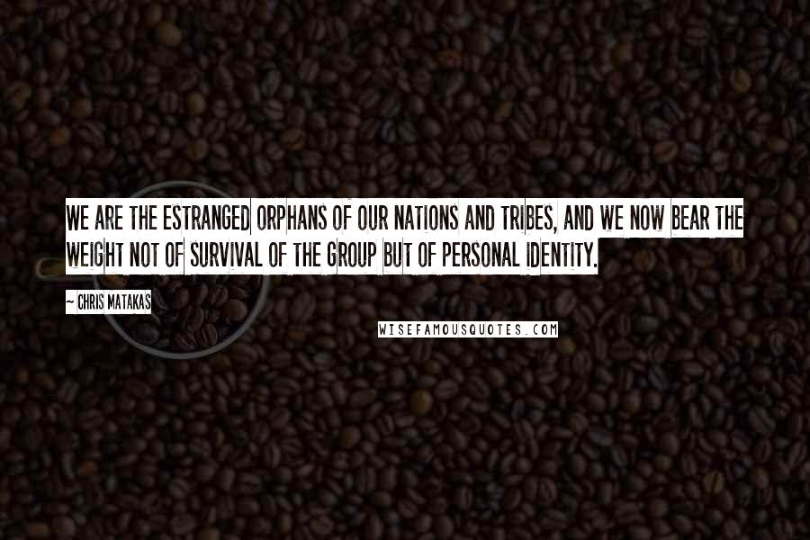 Chris Matakas Quotes: We are the estranged orphans of our nations and tribes, and we now bear the weight not of survival of the group but of personal identity.