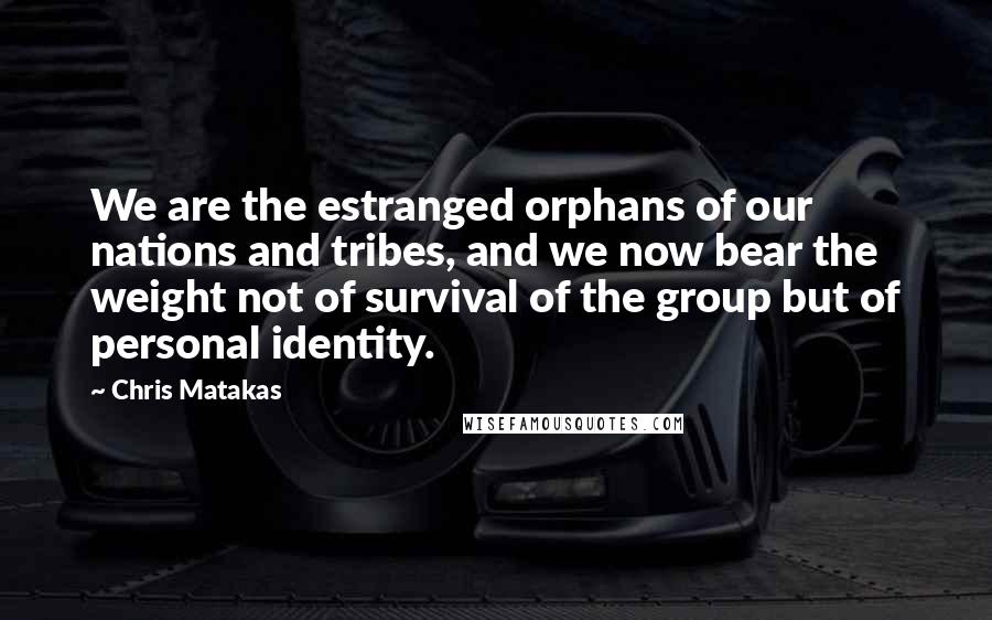 Chris Matakas Quotes: We are the estranged orphans of our nations and tribes, and we now bear the weight not of survival of the group but of personal identity.