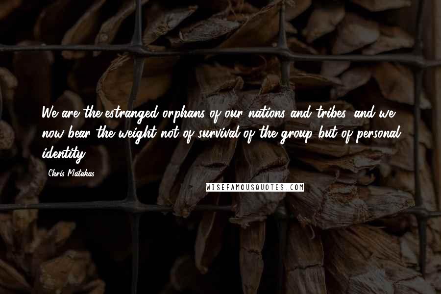 Chris Matakas Quotes: We are the estranged orphans of our nations and tribes, and we now bear the weight not of survival of the group but of personal identity.