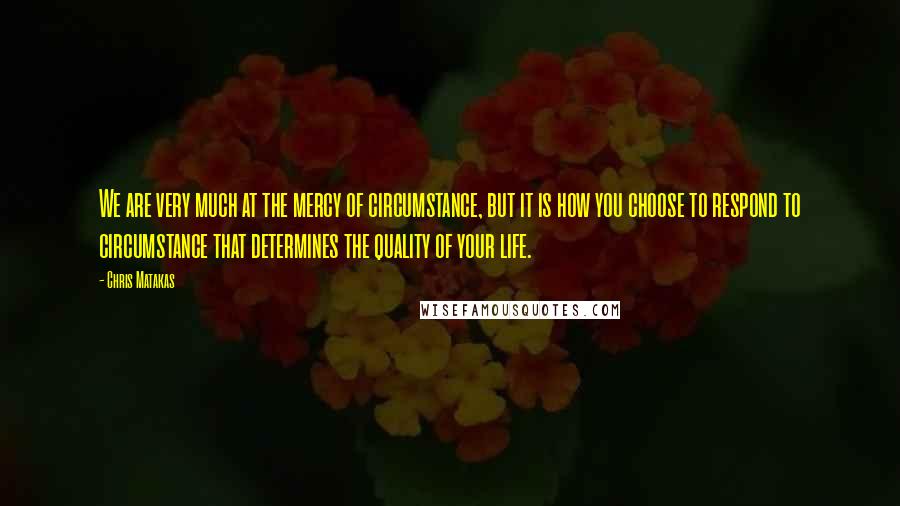 Chris Matakas Quotes: We are very much at the mercy of circumstance, but it is how you choose to respond to circumstance that determines the quality of your life.