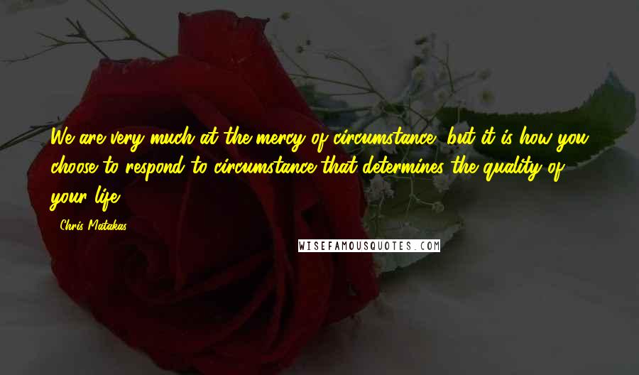 Chris Matakas Quotes: We are very much at the mercy of circumstance, but it is how you choose to respond to circumstance that determines the quality of your life.