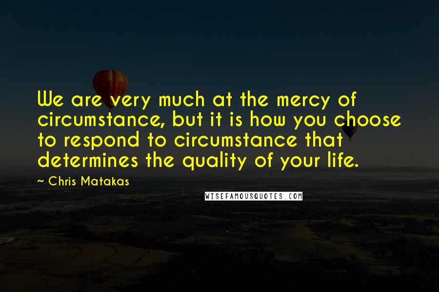 Chris Matakas Quotes: We are very much at the mercy of circumstance, but it is how you choose to respond to circumstance that determines the quality of your life.