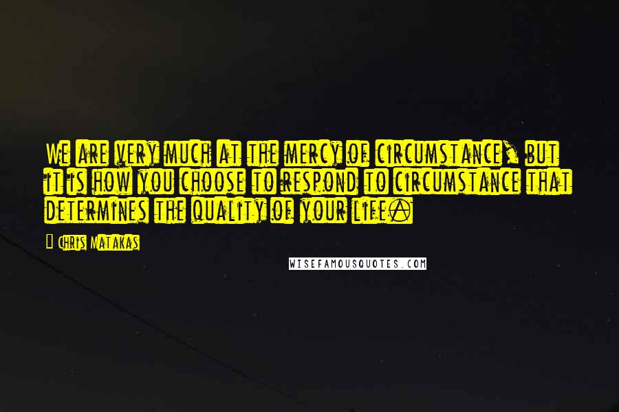 Chris Matakas Quotes: We are very much at the mercy of circumstance, but it is how you choose to respond to circumstance that determines the quality of your life.