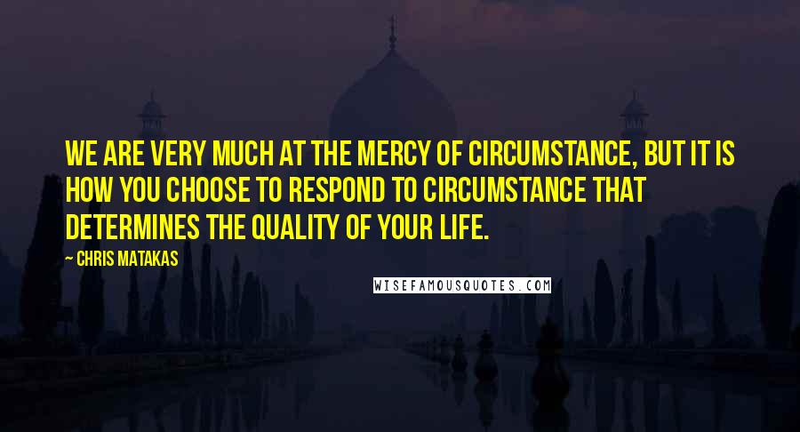 Chris Matakas Quotes: We are very much at the mercy of circumstance, but it is how you choose to respond to circumstance that determines the quality of your life.