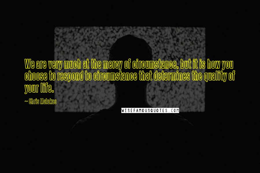 Chris Matakas Quotes: We are very much at the mercy of circumstance, but it is how you choose to respond to circumstance that determines the quality of your life.