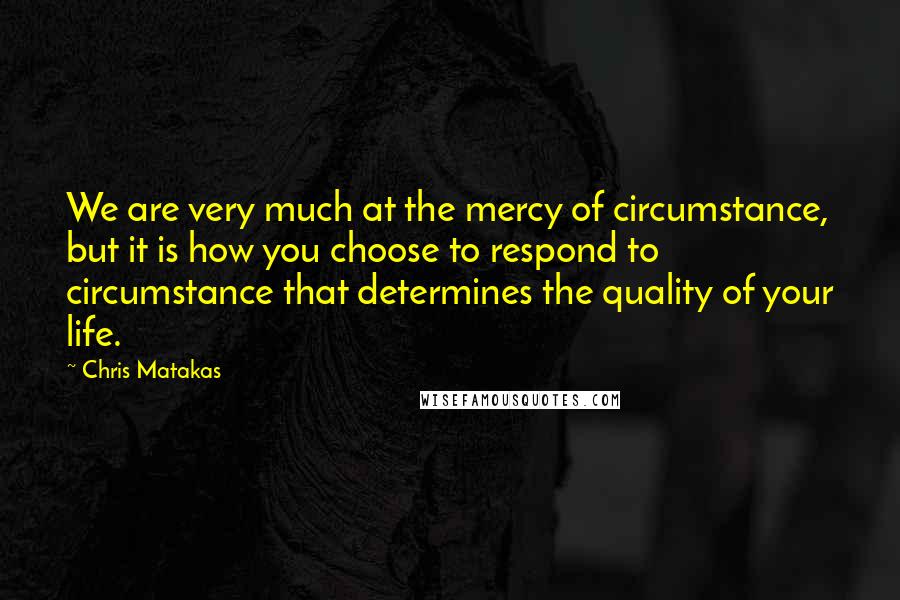 Chris Matakas Quotes: We are very much at the mercy of circumstance, but it is how you choose to respond to circumstance that determines the quality of your life.