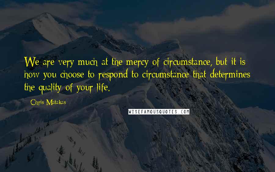 Chris Matakas Quotes: We are very much at the mercy of circumstance, but it is how you choose to respond to circumstance that determines the quality of your life.