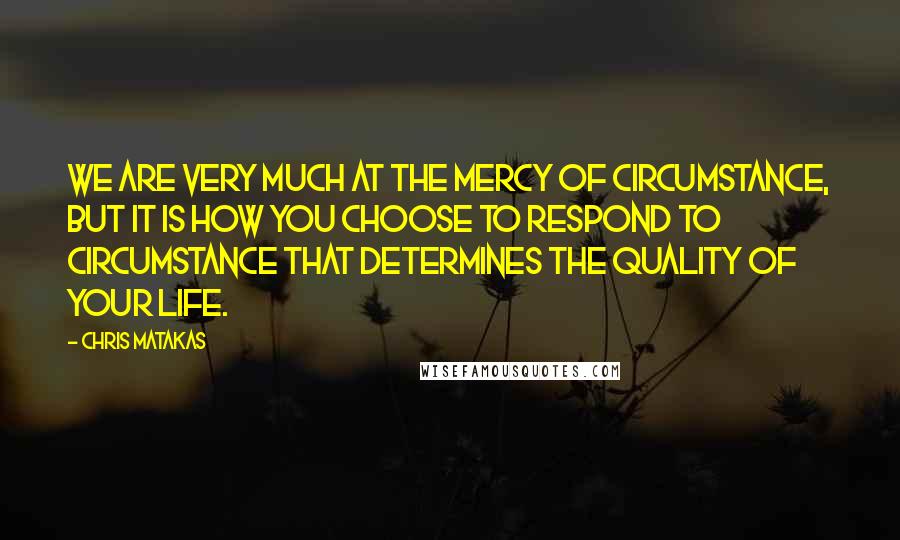 Chris Matakas Quotes: We are very much at the mercy of circumstance, but it is how you choose to respond to circumstance that determines the quality of your life.