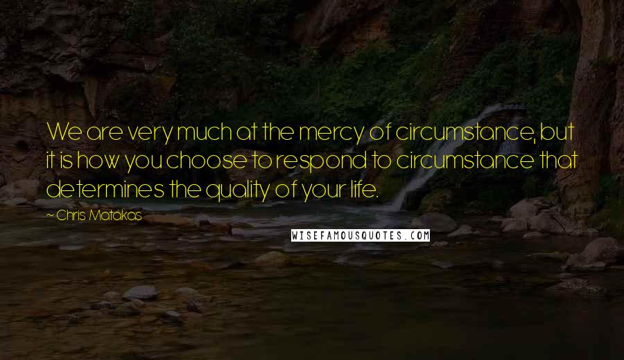 Chris Matakas Quotes: We are very much at the mercy of circumstance, but it is how you choose to respond to circumstance that determines the quality of your life.