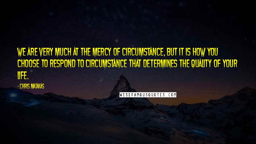 Chris Matakas Quotes: We are very much at the mercy of circumstance, but it is how you choose to respond to circumstance that determines the quality of your life.