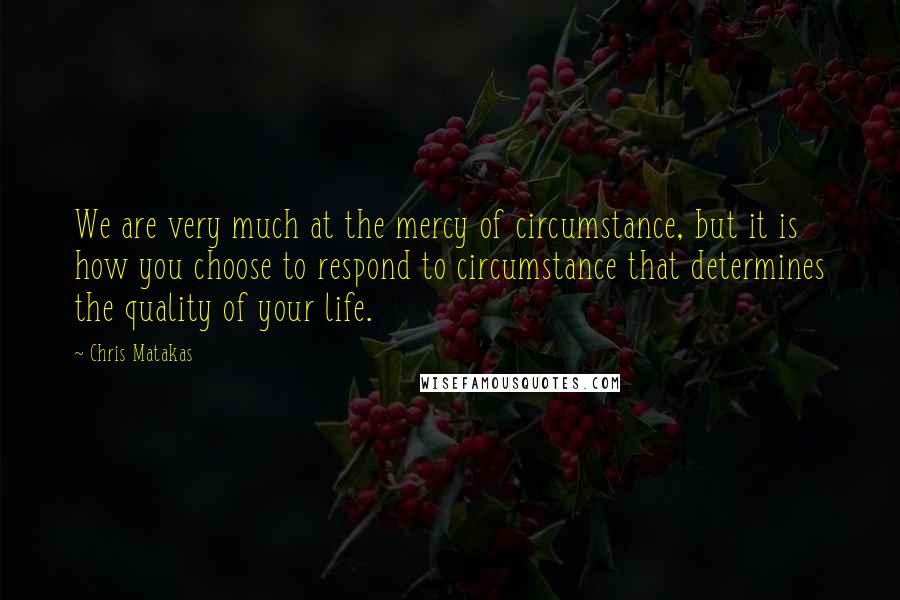 Chris Matakas Quotes: We are very much at the mercy of circumstance, but it is how you choose to respond to circumstance that determines the quality of your life.