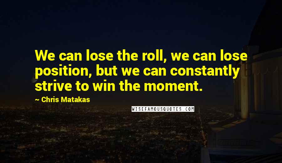 Chris Matakas Quotes: We can lose the roll, we can lose position, but we can constantly strive to win the moment.