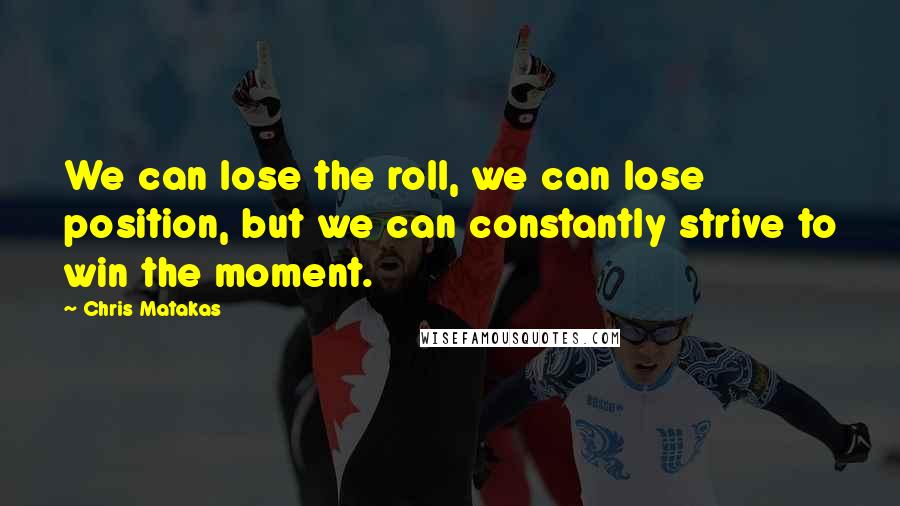 Chris Matakas Quotes: We can lose the roll, we can lose position, but we can constantly strive to win the moment.