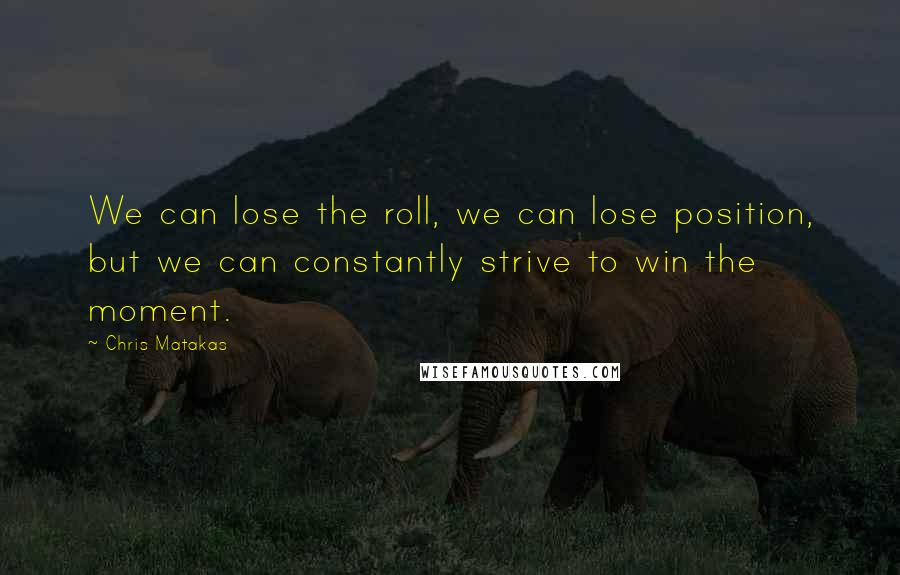 Chris Matakas Quotes: We can lose the roll, we can lose position, but we can constantly strive to win the moment.