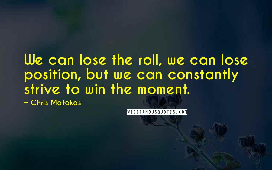 Chris Matakas Quotes: We can lose the roll, we can lose position, but we can constantly strive to win the moment.