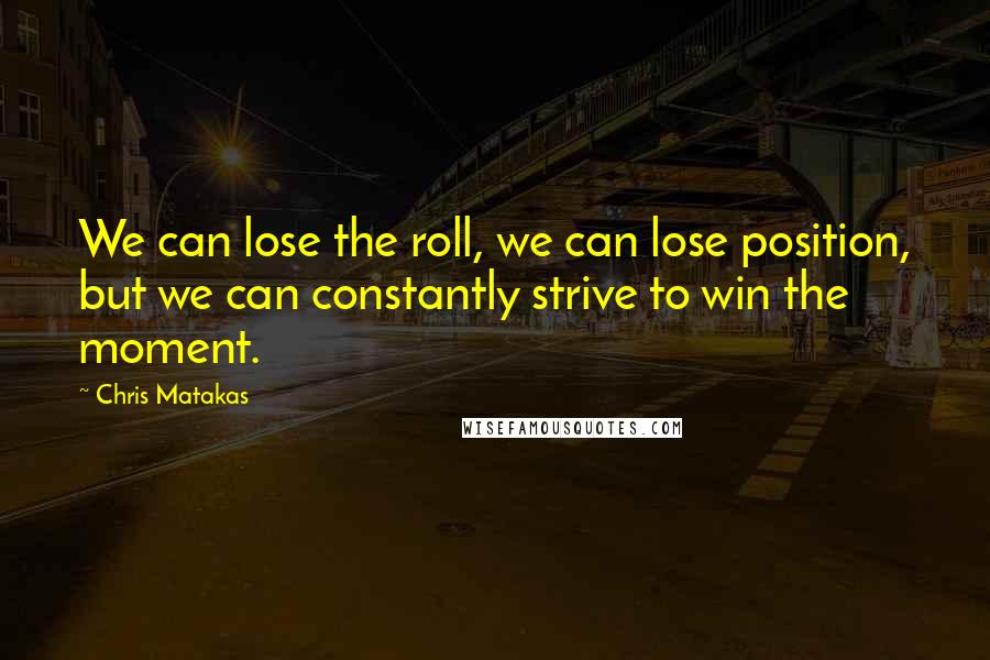 Chris Matakas Quotes: We can lose the roll, we can lose position, but we can constantly strive to win the moment.