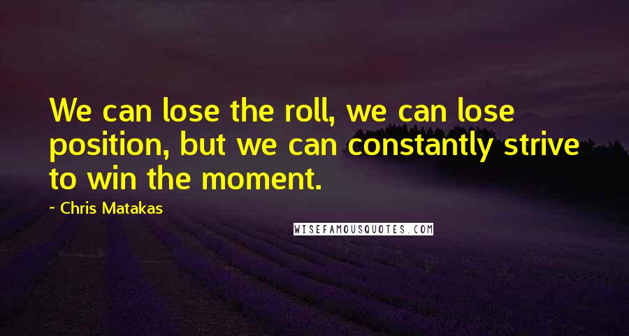 Chris Matakas Quotes: We can lose the roll, we can lose position, but we can constantly strive to win the moment.