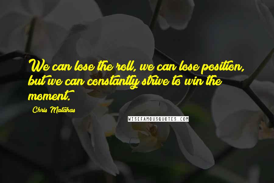 Chris Matakas Quotes: We can lose the roll, we can lose position, but we can constantly strive to win the moment.