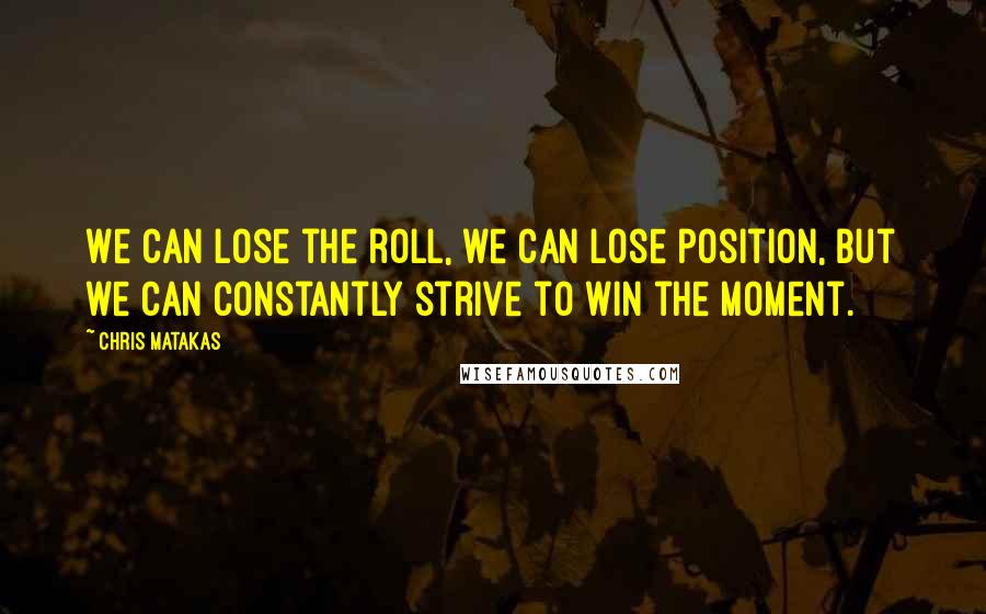 Chris Matakas Quotes: We can lose the roll, we can lose position, but we can constantly strive to win the moment.