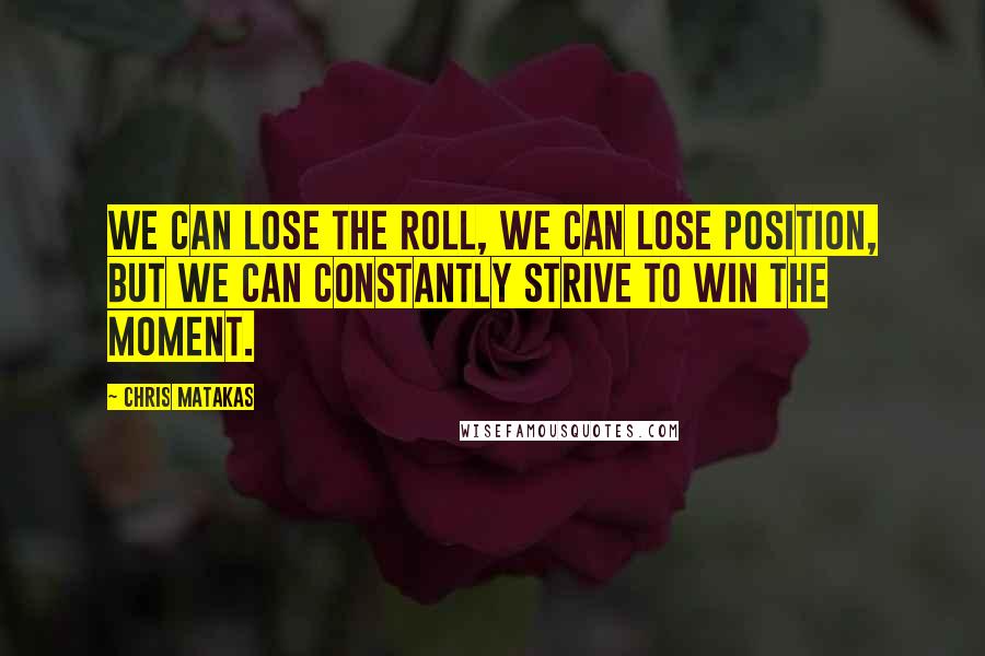 Chris Matakas Quotes: We can lose the roll, we can lose position, but we can constantly strive to win the moment.