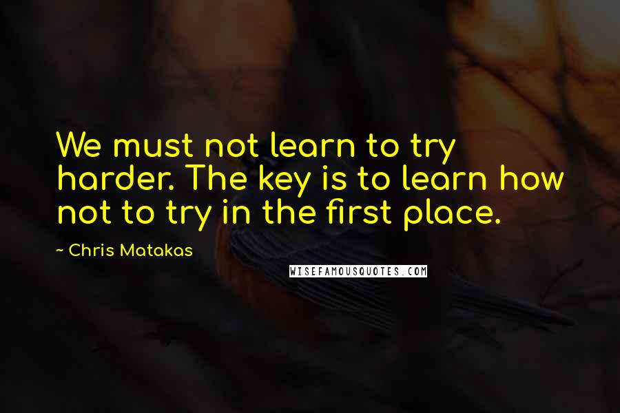 Chris Matakas Quotes: We must not learn to try harder. The key is to learn how not to try in the first place.