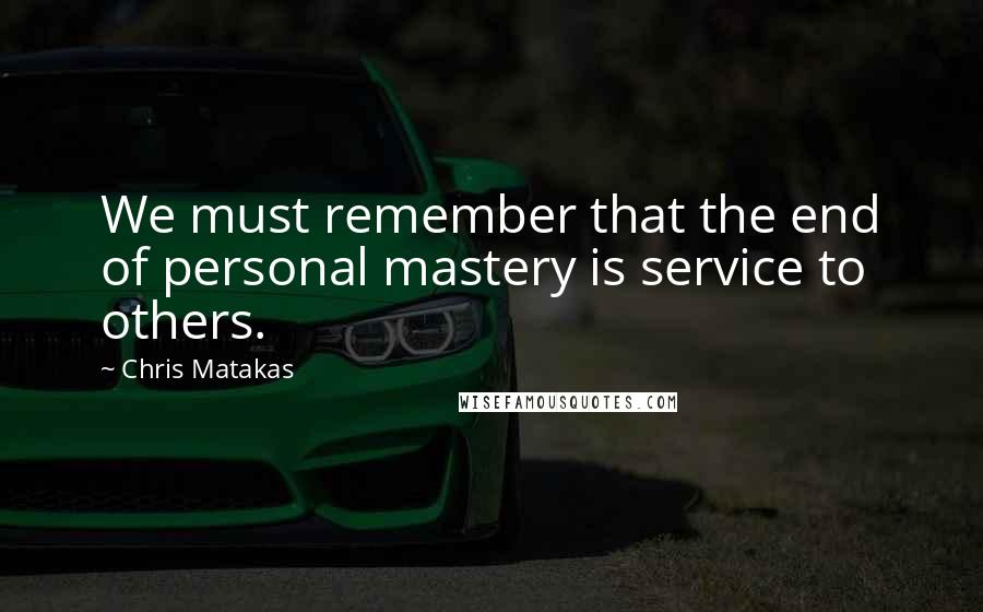 Chris Matakas Quotes: We must remember that the end of personal mastery is service to others.