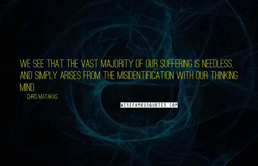 Chris Matakas Quotes: We see that the vast majority of our suffering is needless, and simply arises from the misidentification with our thinking mind.