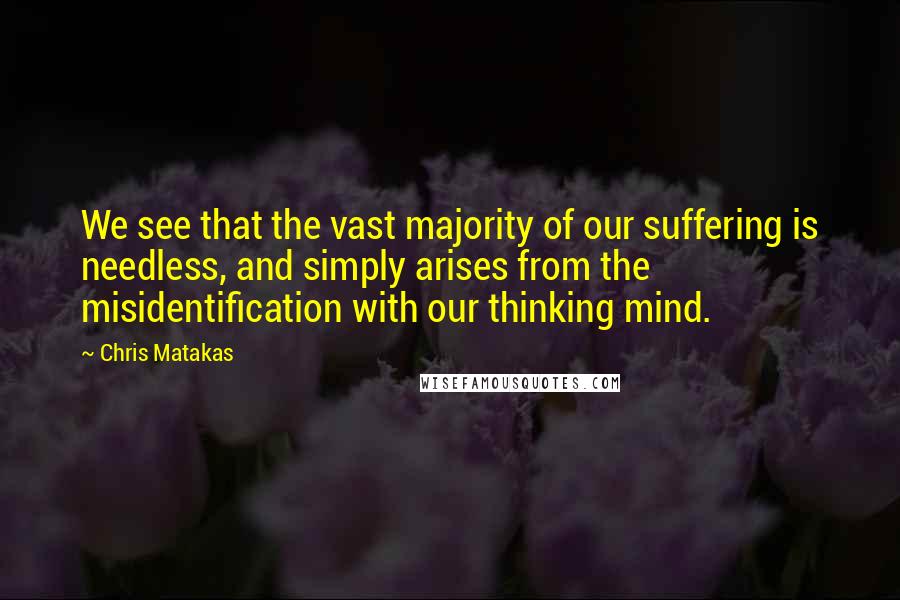 Chris Matakas Quotes: We see that the vast majority of our suffering is needless, and simply arises from the misidentification with our thinking mind.