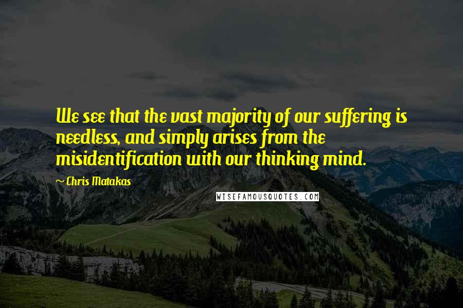 Chris Matakas Quotes: We see that the vast majority of our suffering is needless, and simply arises from the misidentification with our thinking mind.