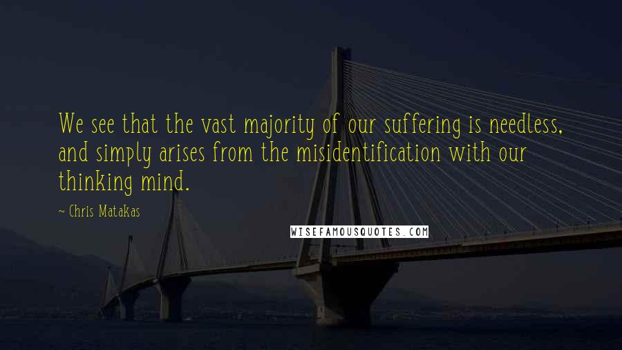 Chris Matakas Quotes: We see that the vast majority of our suffering is needless, and simply arises from the misidentification with our thinking mind.