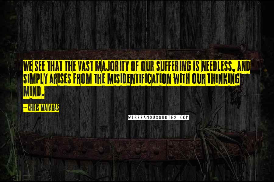 Chris Matakas Quotes: We see that the vast majority of our suffering is needless, and simply arises from the misidentification with our thinking mind.