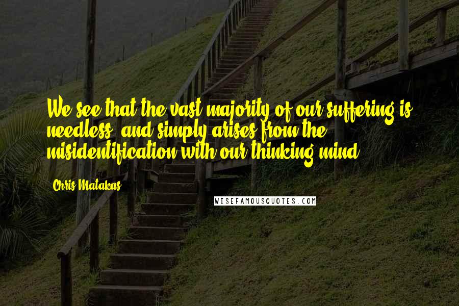 Chris Matakas Quotes: We see that the vast majority of our suffering is needless, and simply arises from the misidentification with our thinking mind.