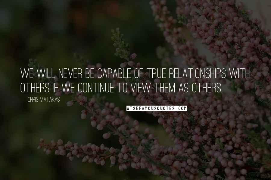 Chris Matakas Quotes: We will never be capable of true relationships with others if we continue to view them as others.