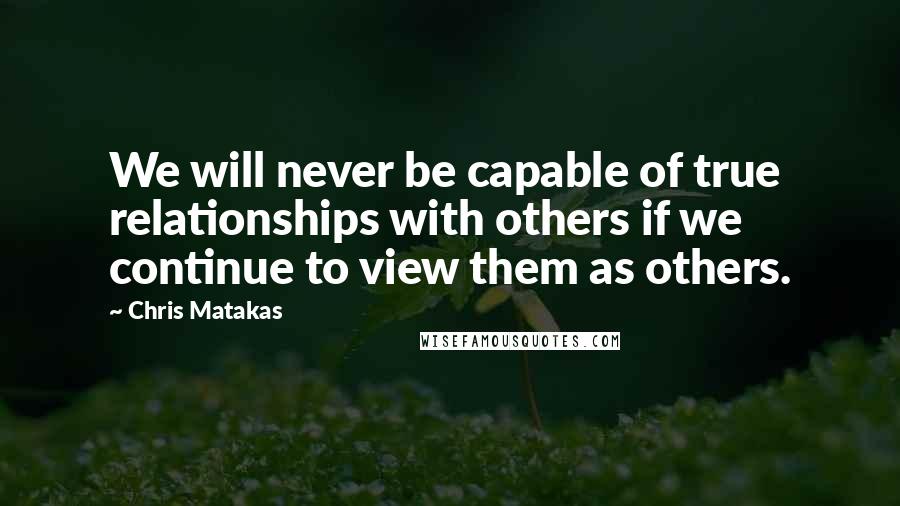 Chris Matakas Quotes: We will never be capable of true relationships with others if we continue to view them as others.
