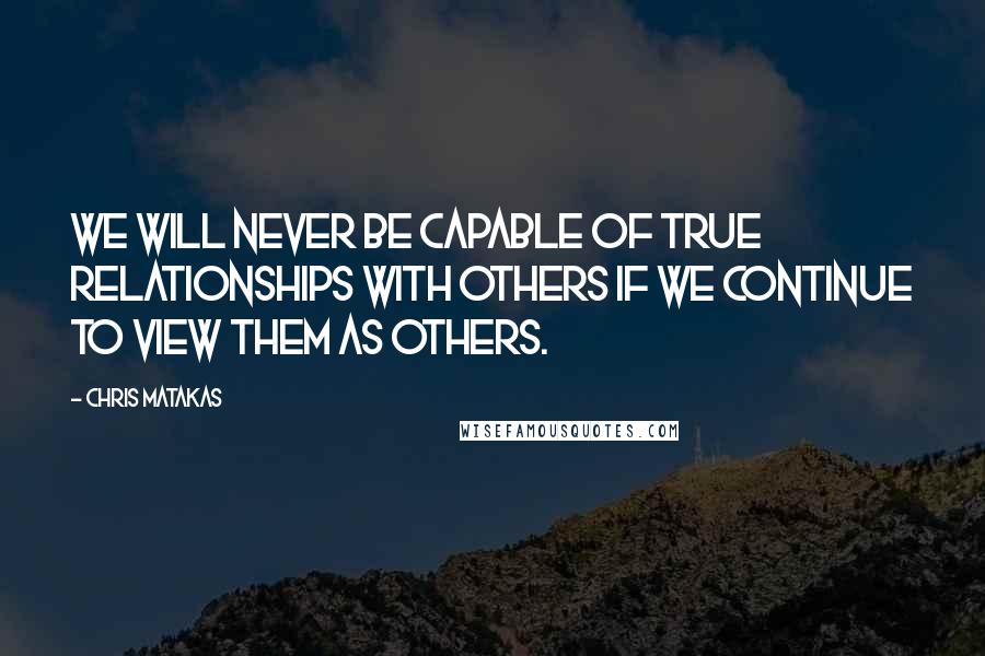 Chris Matakas Quotes: We will never be capable of true relationships with others if we continue to view them as others.