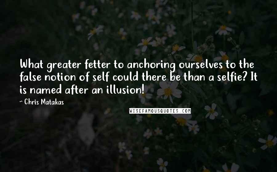 Chris Matakas Quotes: What greater fetter to anchoring ourselves to the false notion of self could there be than a selfie? It is named after an illusion!