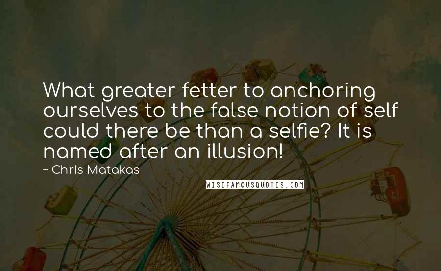 Chris Matakas Quotes: What greater fetter to anchoring ourselves to the false notion of self could there be than a selfie? It is named after an illusion!